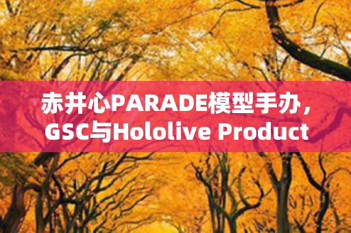 赤井心PARADE模型手办，GSC与Hololive Production的完美结合