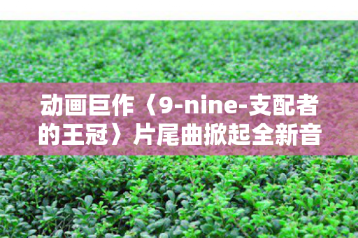 动画巨作〈9-nine-支配者的王冠〉片尾曲掀起全新音乐热潮