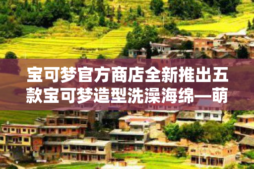 宝可梦官方商店全新推出五款宝可梦造型洗澡海绵—萌宝洗护新体验