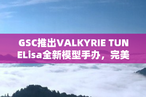 GSC推出VALKYRIE TUNELisa全新模型手办，完美呈现Lisa作为角色的独特魅力与风采