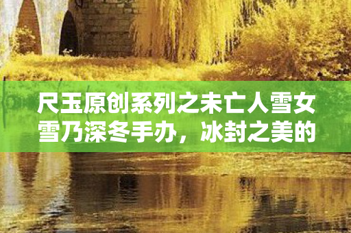 尺玉原创系列之未亡人雪女雪乃深冬手办，冰封之美的永恒纪念