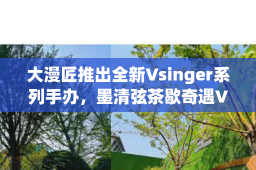 大漫匠推出全新Vsinger系列手办，墨清弦茶歇奇遇Ver.