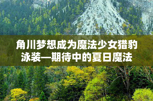 角川梦想成为魔法少女猎豹泳装—期待中的夏日魔法