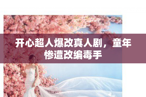 开心超人爆改真人剧，童年惨遭改编毒手