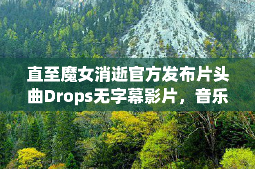 直至魔女消逝官方发布片头曲Drops无字幕影片，音乐与视觉的完美结合