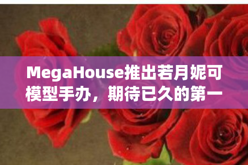 MegaHouse推出若月妮可模型手办，期待已久的第一弹正式发售