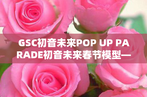 GSC初音未来POP UP PARADE初音未来春节模型—一场虚拟偶像的盛宴