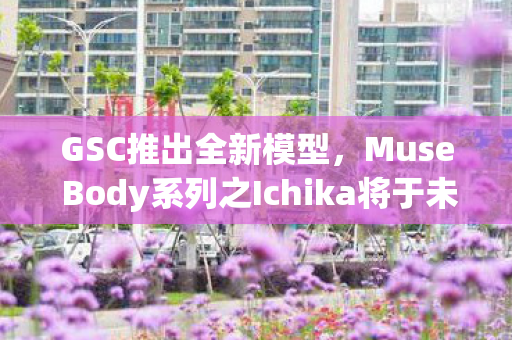 GSC推出全新模型，Muse Body系列之Ichika将于未来四年正式亮相市场