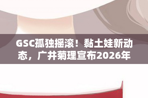 GSC孤独摇滚！黏土娃新动态，广井菊理宣布2026年全新商品发售计划