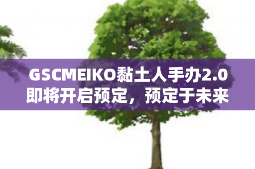 GSCMEIKO黏土人手办2.0即将开启预定，预定于未来数年贩售