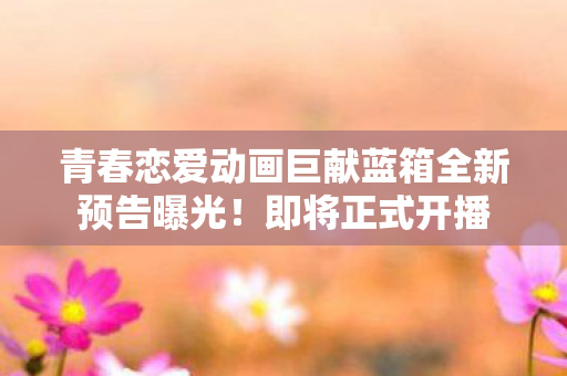 青春恋爱动画巨献蓝箱全新预告曝光！即将正式开播