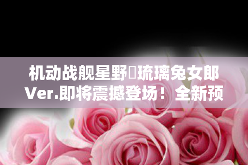 机动战舰星野‧琉璃兔女郎Ver.即将震撼登场！全新预定贩售信息揭秘