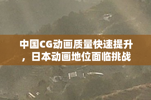 中国CG动画质量快速提升，日本动画地位面临挑战