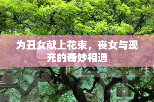 为丑女献上花束，丧女与现充的奇妙相遇