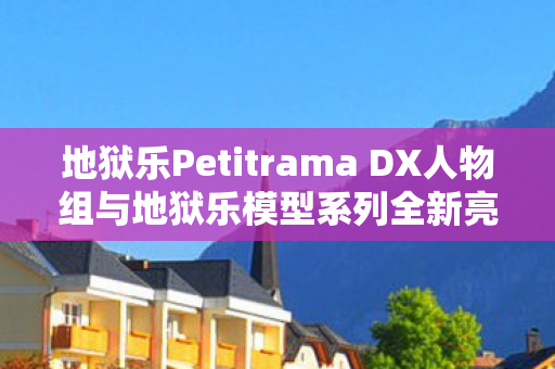 地狱乐Petitrama DX人物组与地狱乐模型系列全新亮相