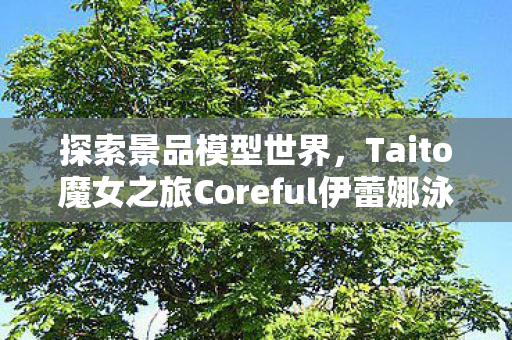 探索景品模型世界，Taito魔女之旅Coreful伊蕾娜泳装Ver.的魅力之旅