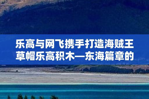 乐高与网飞携手打造海贼王草帽乐高积木—东海篇章的梦幻联动