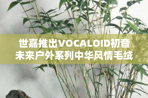 世嘉推出VOCALOID初音未来户外系列中华风情毛绒玩偶