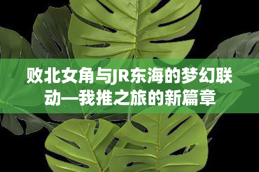 败北女角与JR东海的梦幻联动—我推之旅的新篇章