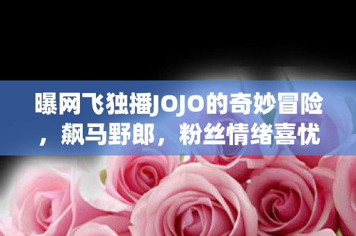 曝网飞独播JOJO的奇妙冒险，飙马野郎，粉丝情绪喜忧参半