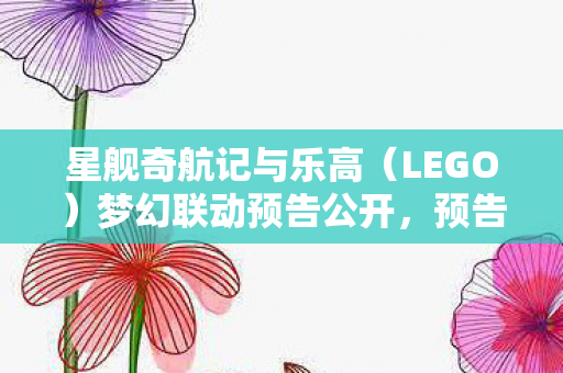 星舰奇航记与乐高（LEGO）梦幻联动预告公开，预告片揭示合作主题