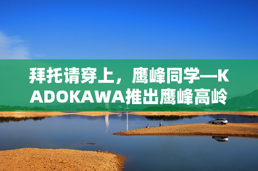 拜托请穿上，鹰峰同学—KADOKAWA推出鹰峰高岭新形象