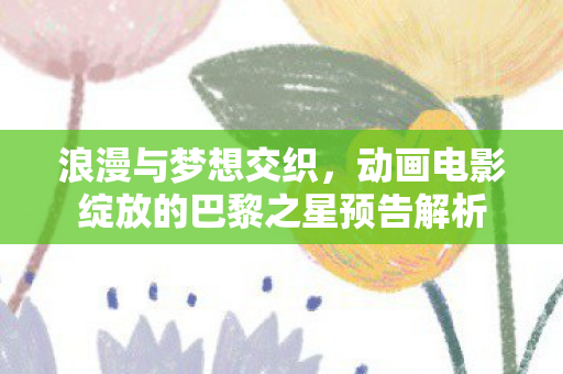 浪漫与梦想交织，动画电影绽放的巴黎之星预告解析