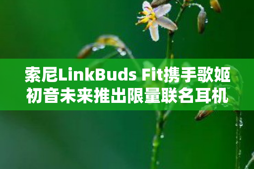 索尼LinkBuds Fit携手歌姬初音未来推出限量联名耳机—梦幻联动，音乐爱好者的福音