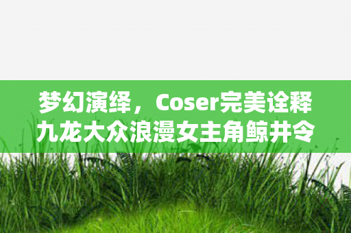 梦幻演绎，Coser完美诠释九龙大众浪漫女主角鲸井令子获赞誉