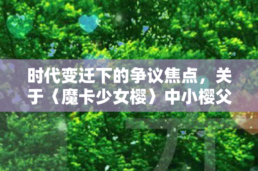 时代变迁下的争议焦点，关于〈魔卡少女樱〉中小樱父母结婚年龄的思考
