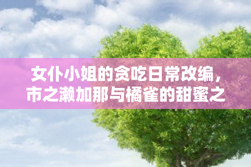 女仆小姐的贪吃日常改编，市之濑加那与橘雀的甜蜜之声