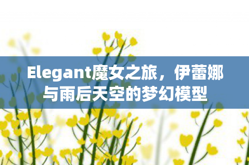 Elegant魔女之旅，伊蕾娜与雨后天空的梦幻模型