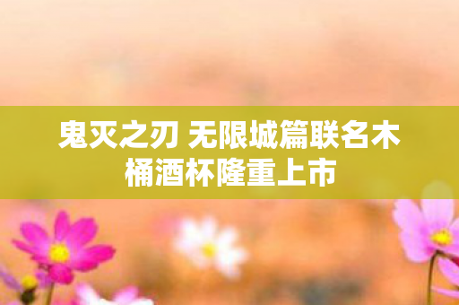 鬼灭之刃 无限城篇联名木桶酒杯隆重上市