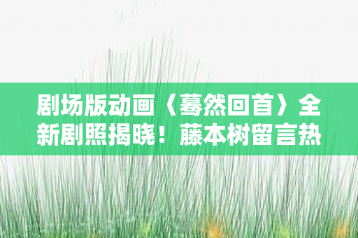 剧场版动画〈蓦然回首〉全新剧照揭晓！藤本树留言热议