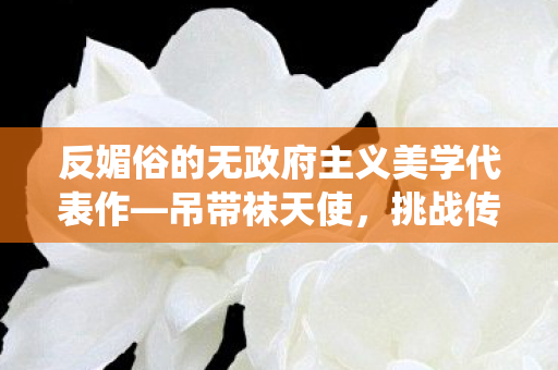 反媚俗的无政府主义美学代表作—吊带袜天使，挑战传统审美的艺术震撼