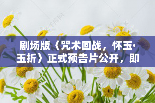 剧场版〈咒术回战，怀玉·玉折〉正式预告片公开，即将震撼上映