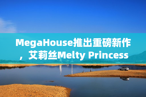MegaHouse推出重磅新作，艾莉丝Melty Princess