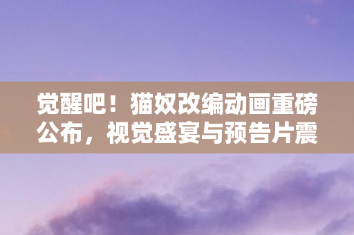觉醒吧！猫奴改编动画重磅公布，视觉盛宴与预告片震撼来袭