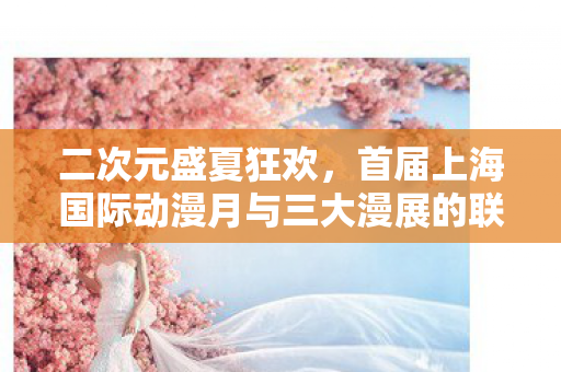 二次元盛夏狂欢，首届上海国际动漫月与三大漫展的联动盛况