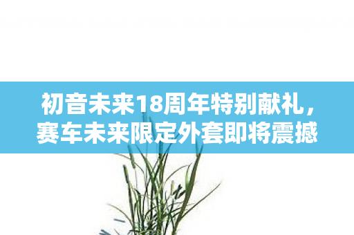 初音未来18周年特别献礼，赛车未来限定外套即将震撼登场