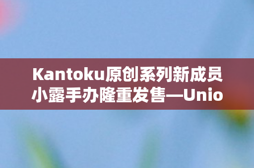 Kantoku原创系列新成员小露手办隆重发售—Union Creative倾力打造