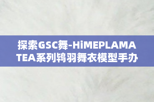 探索GSC舞-HiMEPLAMATEA系列鸨羽舞衣模型手办的世界
