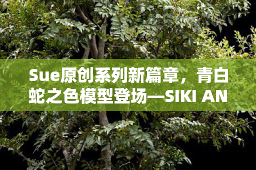 Sue原创系列新篇章，青白蛇之色模型登场—SIKI ANIM的又一力作