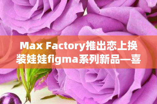 Max Factory推出恋上换装娃娃figma系列新品—喜多川海梦的梦幻降临