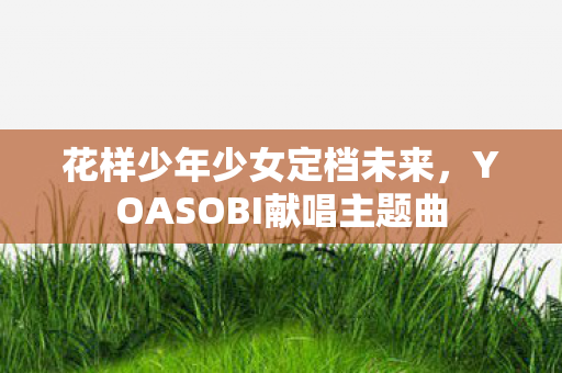 花样少年少女定档未来，YOASOBI献唱主题曲