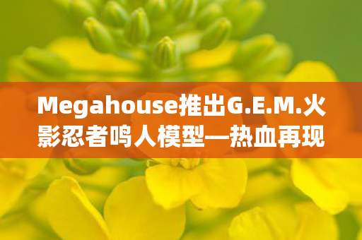 Megahouse推出G.E.M.火影忍者鸣人模型—热血再现