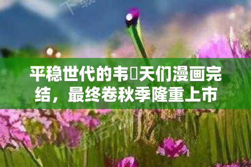 平稳世代的韦駄天们漫画完结，最终卷秋季隆重上市