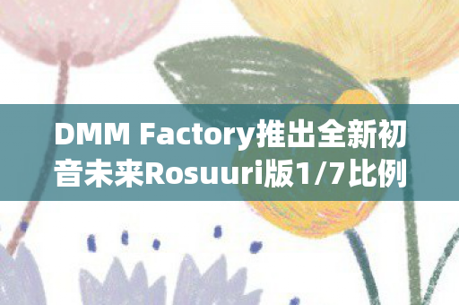 DMM Factory推出全新初音未来Rosuuri版1/7比例模型