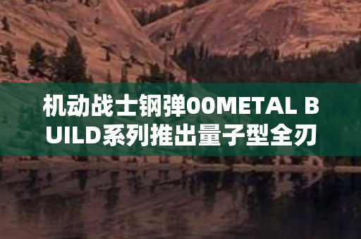 机动战士钢弹00METAL BUILD系列推出量子型全刃式登场，重塑未来战场！