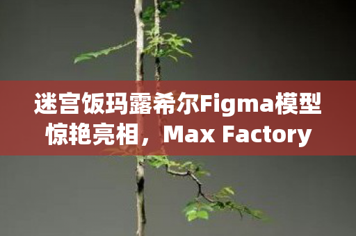 迷宫饭玛露希尔Figma模型惊艳亮相，Max Factory倾力打造